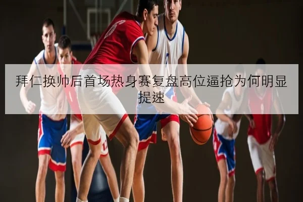 拜仁换帅后首场热身赛复盘高位逼抢为何明显提速