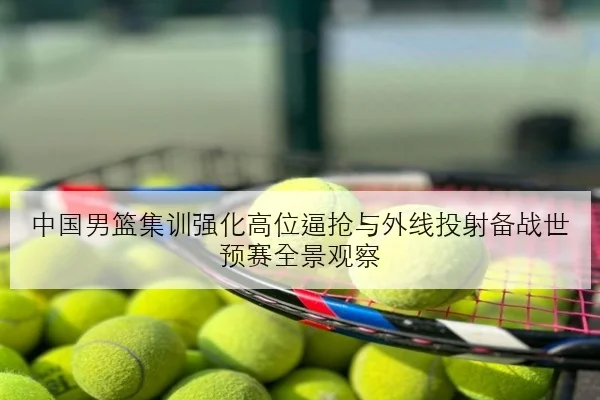 中国男篮集训强化高位逼抢与外线投射备战世预赛全景观察
